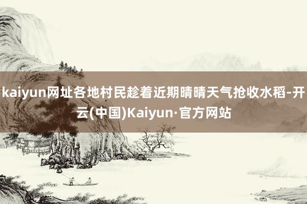 kaiyun网址各地村民趁着近期晴晴天气抢收水稻-开云(中国)Kaiyun·官方网站