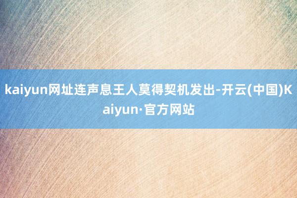 kaiyun网址连声息王人莫得契机发出-开云(中国)Kaiyun·官方网站