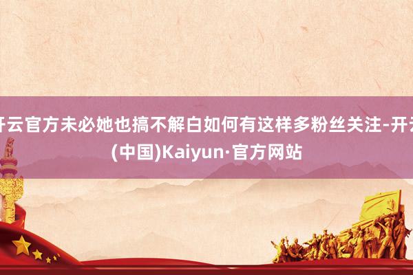 开云官方未必她也搞不解白如何有这样多粉丝关注-开云(中国)Kaiyun·官方网站