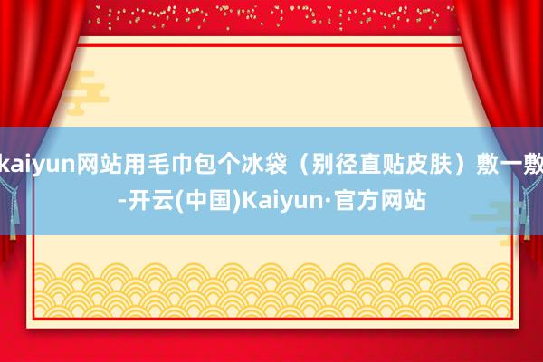 kaiyun网站用毛巾包个冰袋（别径直贴皮肤）敷一敷-开云(中国)Kaiyun·官方网站