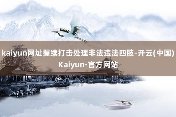 kaiyun网址握续打击处理非法违法四肢-开云(中国)Kaiyun·官方网站