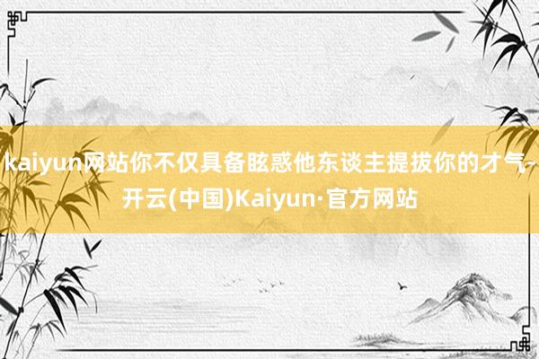 kaiyun网站你不仅具备眩惑他东谈主提拔你的才气-开云(中国)Kaiyun·官方网站