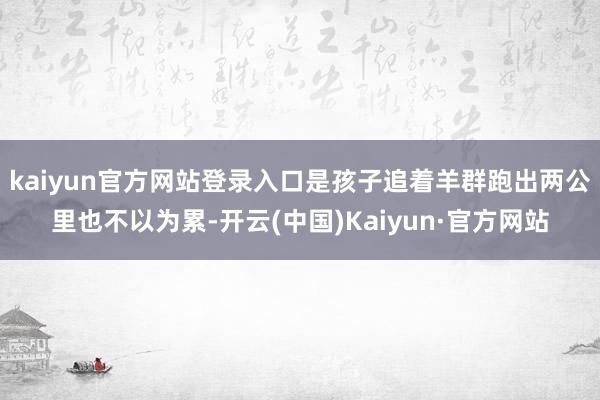 kaiyun官方网站登录入口是孩子追着羊群跑出两公里也不以为累-开云(中国)Kaiyun·官方网站