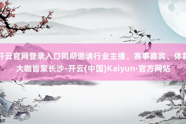 开云官网登录入口同期邀请行业主播、赛事嘉宾、体裁大咖皆聚长沙-开云(中国)Kaiyun·官方网站