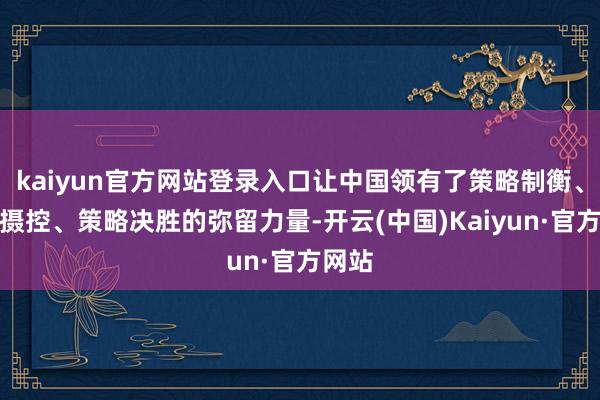 kaiyun官方网站登录入口让中国领有了策略制衡、策略摄控、策略决胜的弥留力量-开云(中国)Kaiyun·官方网站