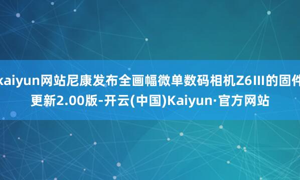 kaiyun网站尼康发布全画幅微单数码相机Z6Ⅲ的固件更新2.00版-开云(中国)Kaiyun·官方网站