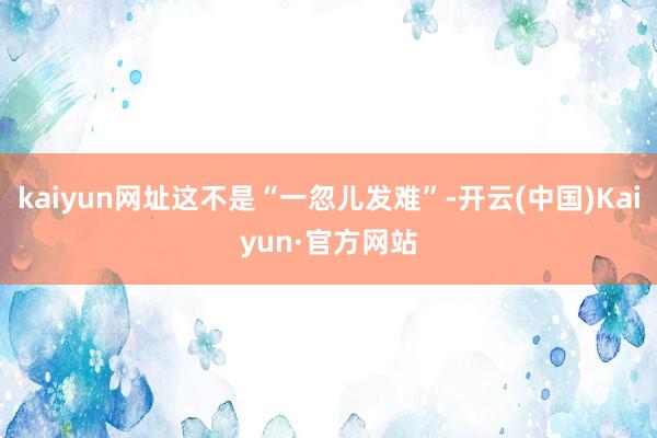 kaiyun网址这不是“一忽儿发难”-开云(中国)Kaiyun·官方网站