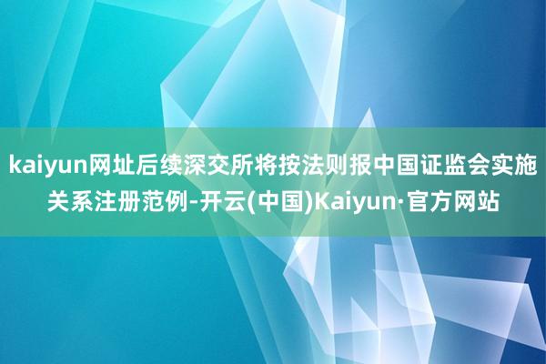 kaiyun网址后续深交所将按法则报中国证监会实施关系注册范例-开云(中国)Kaiyun·官方网站