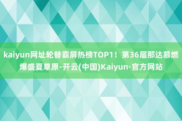 kaiyun网址轮替霸屏热榜TOP1！第36届那达慕燃爆盛夏草原-开云(中国)Kaiyun·官方网站