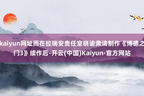 kaiyun网址而在拉瑞安责任室晓谕肃清制作《博德之门3》续作后-开云(中国)Kaiyun·官方网站