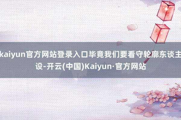kaiyun官方网站登录入口毕竟我们要看守轮廓东谈主设-开云(中国)Kaiyun·官方网站