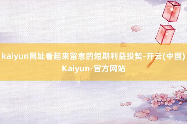 kaiyun网址看起来留意的短期利益投契-开云(中国)Kaiyun·官方网站