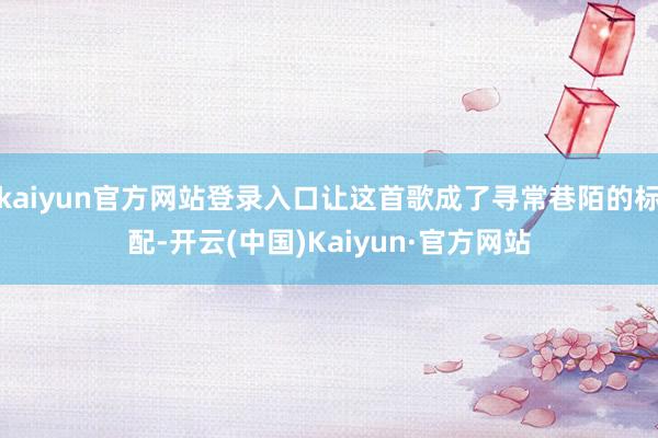 kaiyun官方网站登录入口让这首歌成了寻常巷陌的标配-开云(中国)Kaiyun·官方网站