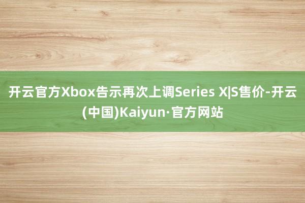 开云官方Xbox告示再次上调Series X|S售价-开云(中国)Kaiyun·官方网站