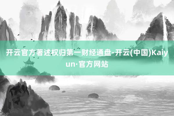 开云官方著述权归第一财经通盘-开云(中国)Kaiyun·官方网站