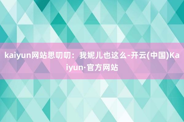 kaiyun网站思叨叨：我妮儿也这么-开云(中国)Kaiyun·官方网站