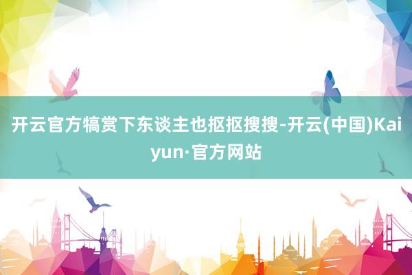 开云官方犒赏下东谈主也抠抠搜搜-开云(中国)Kaiyun·官方网站