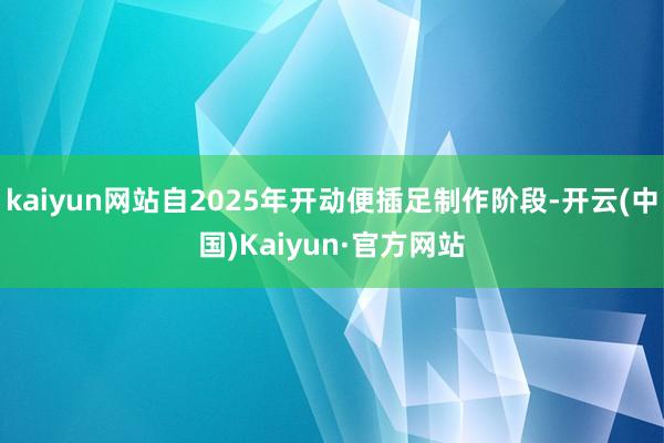 kaiyun网站自2025年开动便插足制作阶段-开云(中国)Kaiyun·官方网站