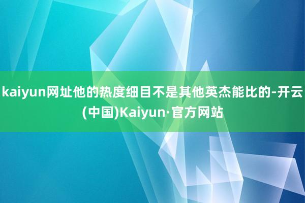 kaiyun网址他的热度细目不是其他英杰能比的-开云(中国)Kaiyun·官方网站