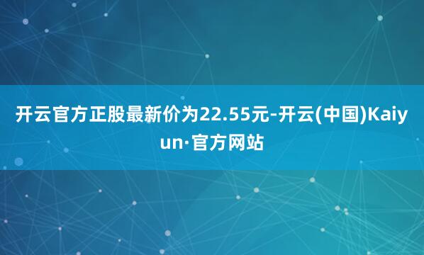 开云官方正股最新价为22.55元-开云(中国)Kaiyun·官方网站
