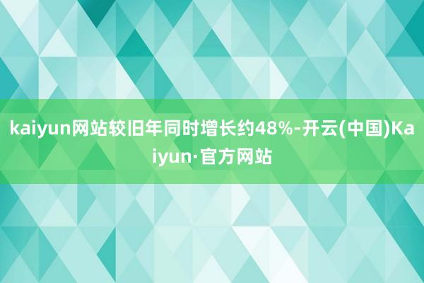 kaiyun网站较旧年同时增长约48%-开云(中国)Kaiyun·官方网站
