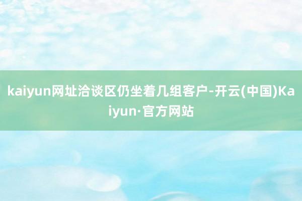 kaiyun网址洽谈区仍坐着几组客户-开云(中国)Kaiyun·官方网站