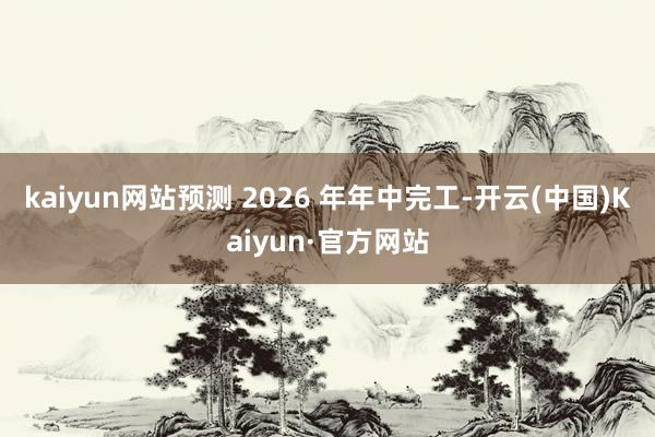 kaiyun网站预测 2026 年年中完工-开云(中国)Kaiyun·官方网站