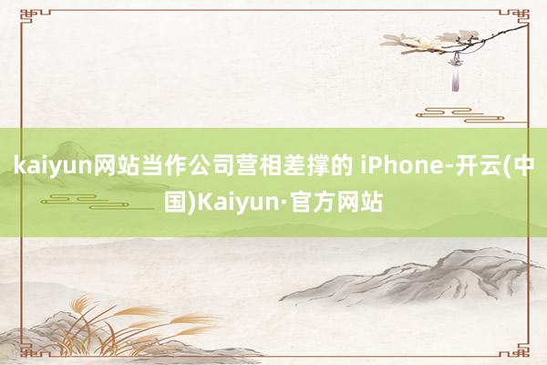 kaiyun网站当作公司营相差撑的 iPhone-开云(中国)Kaiyun·官方网站
