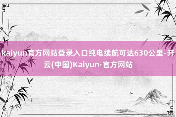 kaiyun官方网站登录入口纯电续航可达630公里-开云(中国)Kaiyun·官方网站