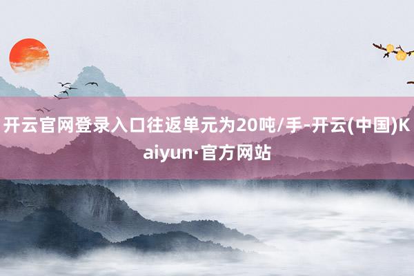 开云官网登录入口往返单元为20吨/手-开云(中国)Kaiyun·官方网站