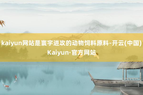 kaiyun网站是寰宇进攻的动物饲料原料-开云(中国)Kaiyun·官方网站