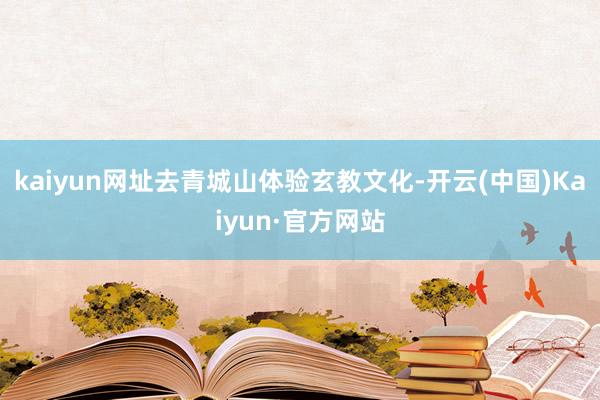 kaiyun网址去青城山体验玄教文化-开云(中国)Kaiyun·官方网站