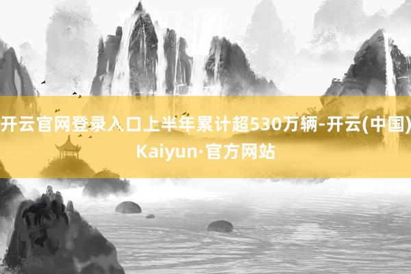 开云官网登录入口上半年累计超530万辆-开云(中国)Kaiyun·官方网站