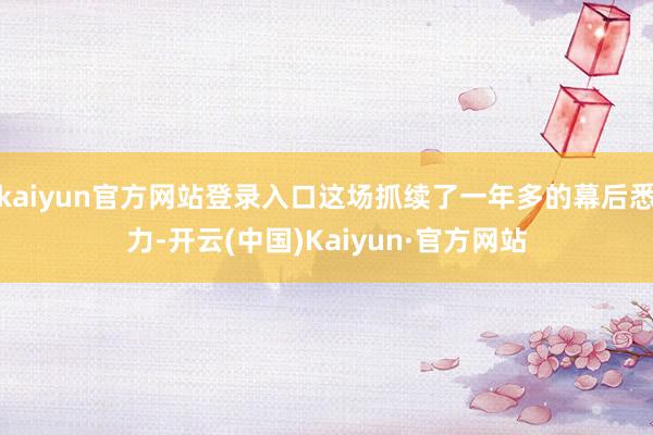 kaiyun官方网站登录入口这场抓续了一年多的幕后悉力-开云(中国)Kaiyun·官方网站
