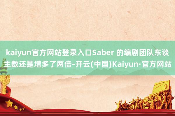 kaiyun官方网站登录入口Saber 的编剧团队东谈主数还是增多了两倍-开云(中国)Kaiyun·官方网站