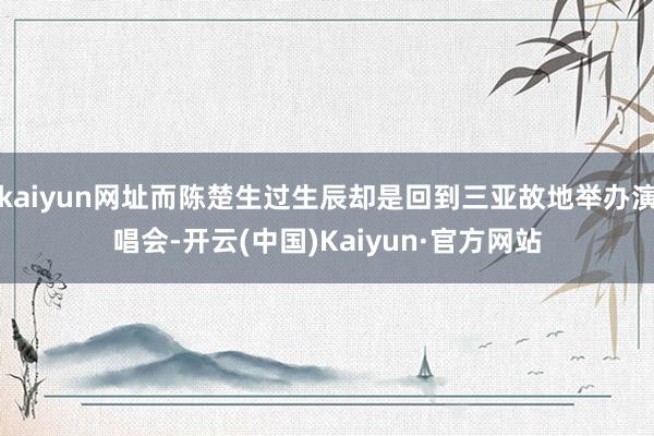 kaiyun网址而陈楚生过生辰却是回到三亚故地举办演唱会-开云(中国)Kaiyun·官方网站