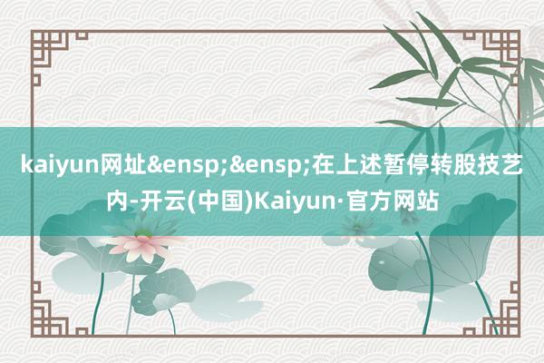 kaiyun网址&ensp;&ensp;在上述暂停转股技艺内-开云(中国)Kaiyun·官方网站