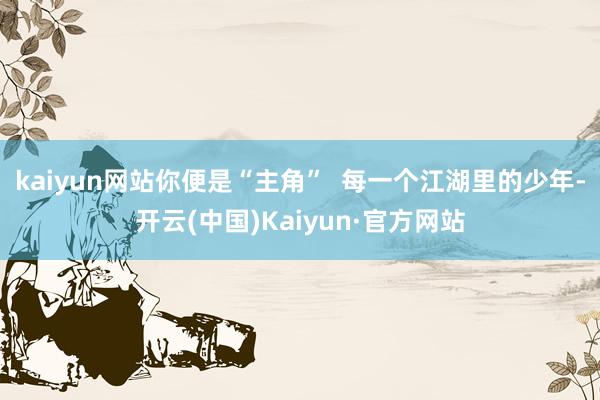 kaiyun网站你便是“主角”  　　每一个江湖里的少年-开云(中国)Kaiyun·官方网站