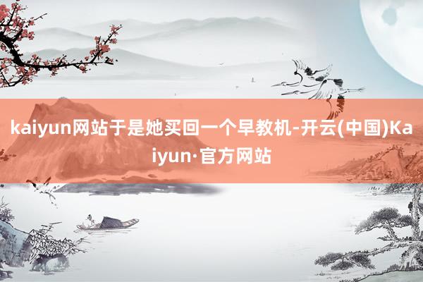kaiyun网站于是她买回一个早教机-开云(中国)Kaiyun·官方网站