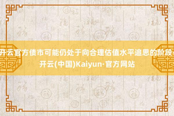 开云官方债市可能仍处于向合理估值水平追思的阶段-开云(中国)Kaiyun·官方网站