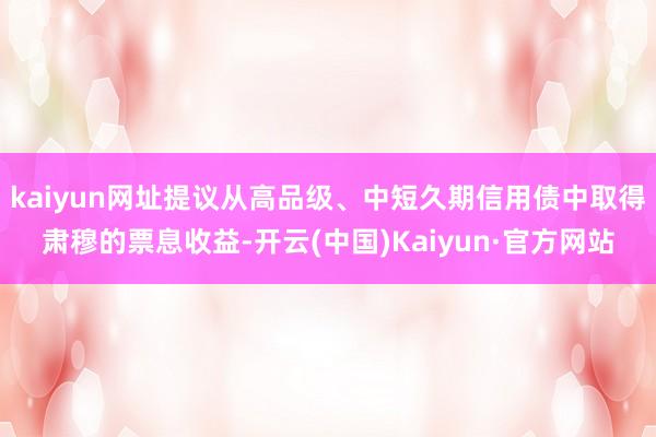 kaiyun网址提议从高品级、中短久期信用债中取得肃穆的票息收益-开云(中国)Kaiyun·官方网站