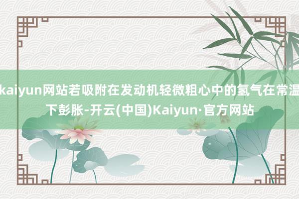 kaiyun网站若吸附在发动机轻微粗心中的氢气在常温下彭胀-开云(中国)Kaiyun·官方网站