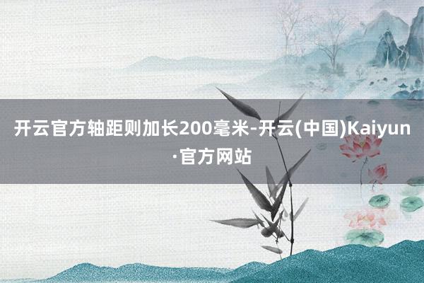开云官方轴距则加长200毫米-开云(中国)Kaiyun·官方网站