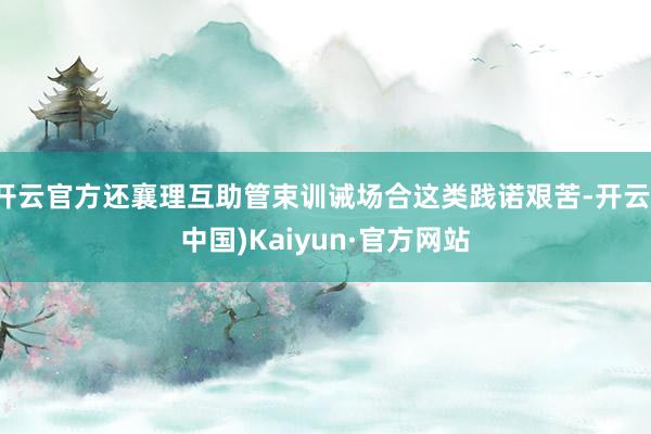 开云官方还襄理互助管束训诫场合这类践诺艰苦-开云(中国)Kaiyun·官方网站