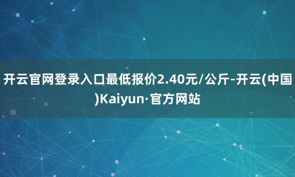 开云官网登录入口最低报价2.40元/公斤-开云(中国)Kaiyun·官方网站