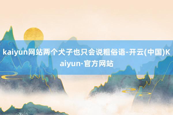 kaiyun网站两个犬子也只会说粗俗语-开云(中国)Kaiyun·官方网站