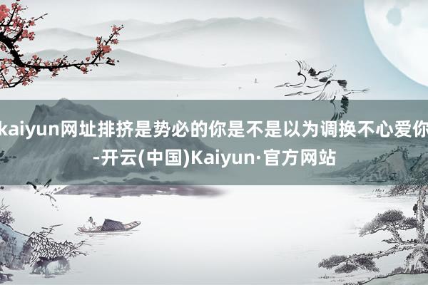 kaiyun网址排挤是势必的你是不是以为调换不心爱你-开云(中国)Kaiyun·官方网站