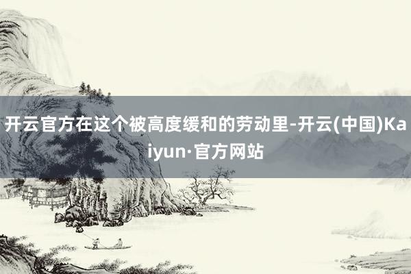 开云官方在这个被高度缓和的劳动里-开云(中国)Kaiyun·官方网站