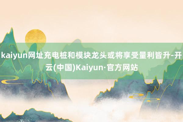 kaiyun网址充电桩和模块龙头或将享受量利皆升-开云(中国)Kaiyun·官方网站