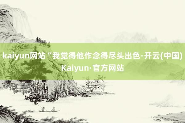 kaiyun网站“我觉得他作念得尽头出色-开云(中国)Kaiyun·官方网站
